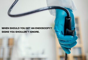 When should you get an endoscopy? signs you shouldn't ignore